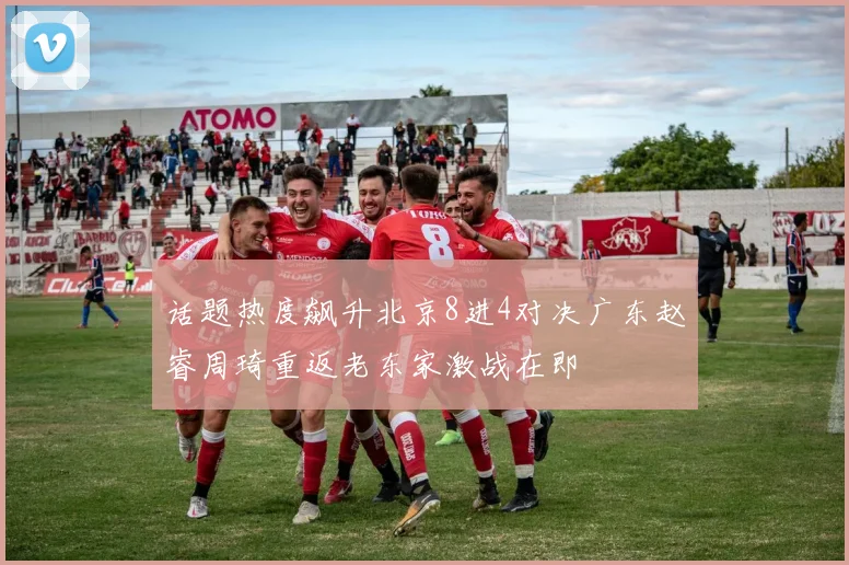 话题热度飙升北京8进4对决广东赵睿周琦重返老东家激战在即