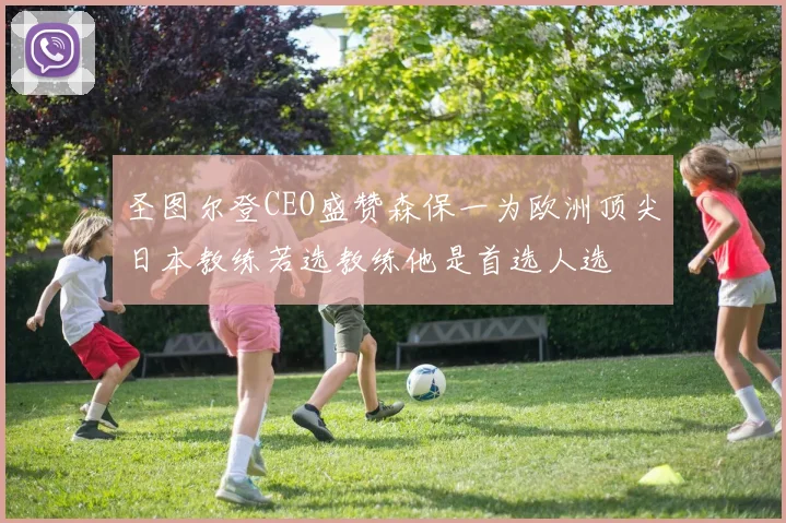 圣图尔登CEO盛赞森保一为欧洲顶尖日本教练若选教练他是首选人选