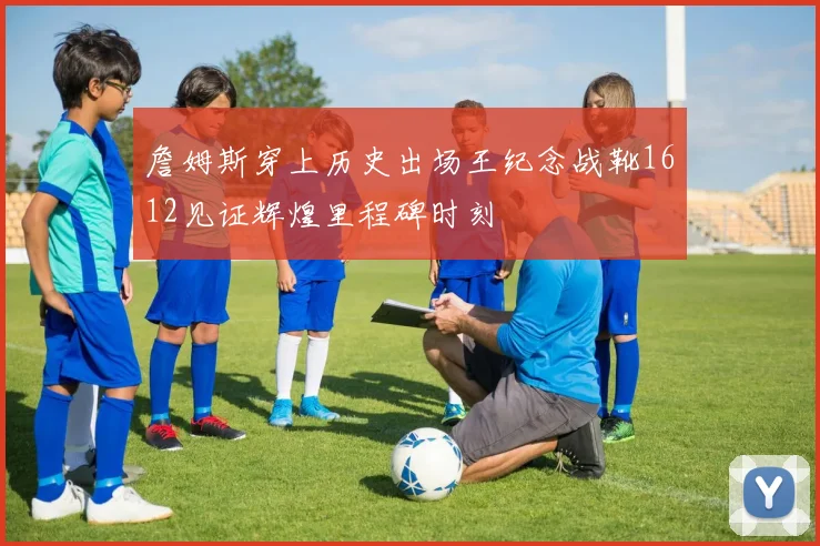 詹姆斯穿上历史出场王纪念战靴1612见证辉煌里程碑时刻