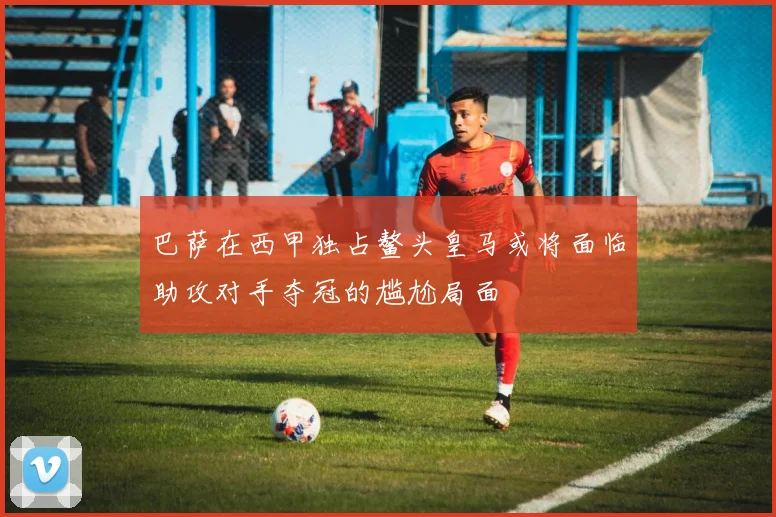 巴萨在西甲独占鳌头皇马或将面临助攻对手夺冠的尴尬局面