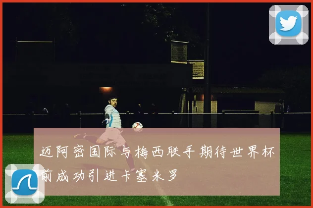 迈阿密国际与梅西联手期待世界杯前成功引进卡塞米罗