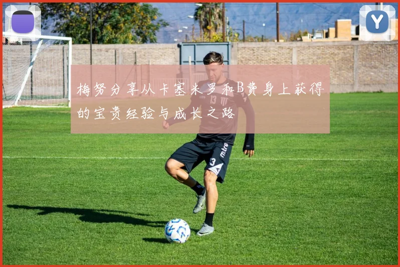 梅努分享从卡塞米罗和B费身上获得的宝贵经验与成长之路