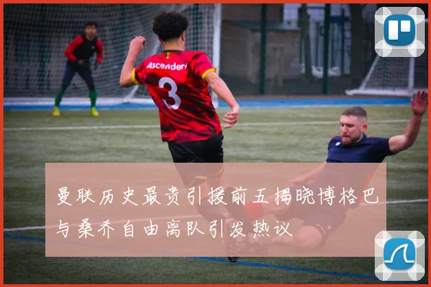 曼联历史最贵引援前五揭晓博格巴与桑乔自由离队引发热议