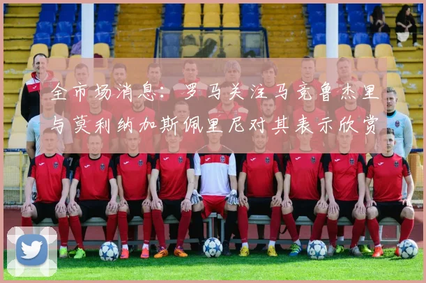 全市场消息：罗马关注马竞鲁杰里与莫利纳加斯佩里尼对其表示欣赏
