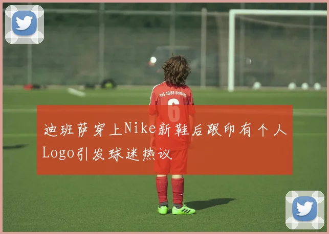 迪班萨穿上Nike新鞋后跟印有个人Logo引发球迷热议