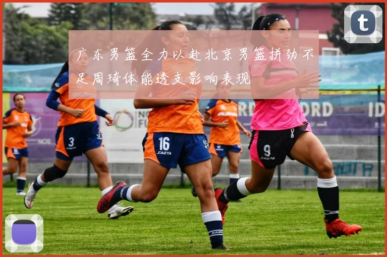 广东男篮全力以赴北京男篮拼劲不足周琦体能透支影响表现