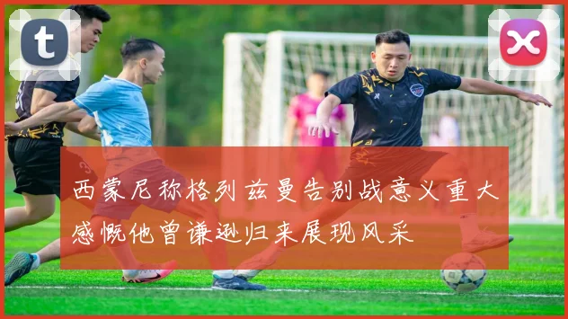 西蒙尼称格列兹曼告别战意义重大感慨他曾谦逊归来展现风采