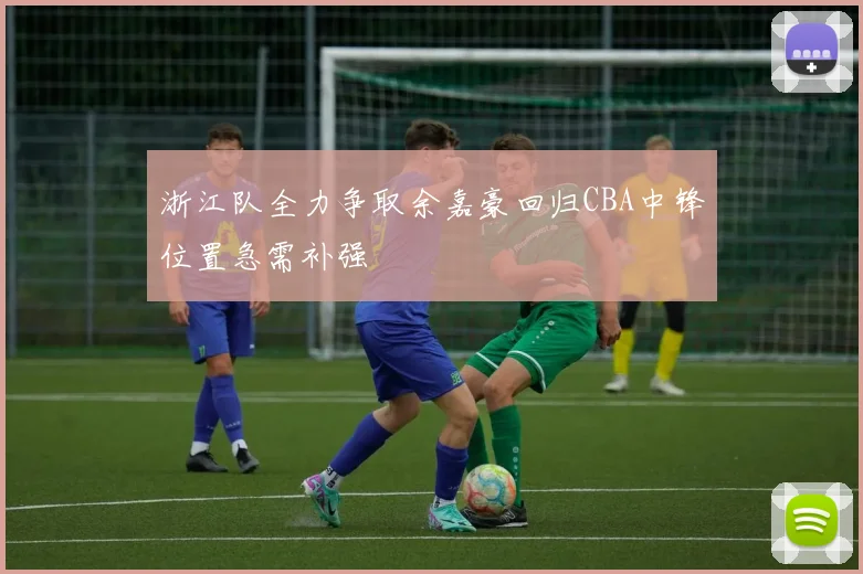 浙江队全力争取余嘉豪回归CBA中锋位置急需补强