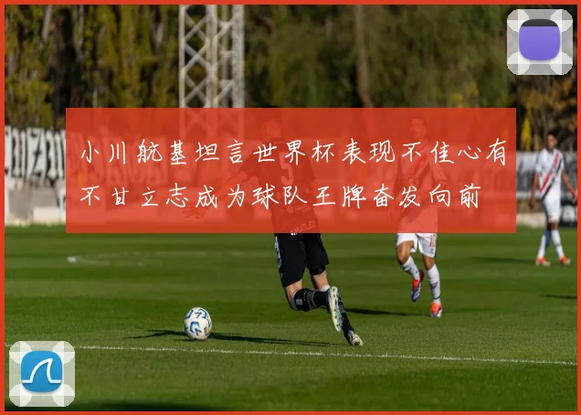 小川航基坦言世界杯表现不佳心有不甘立志成为球队王牌奋发向前