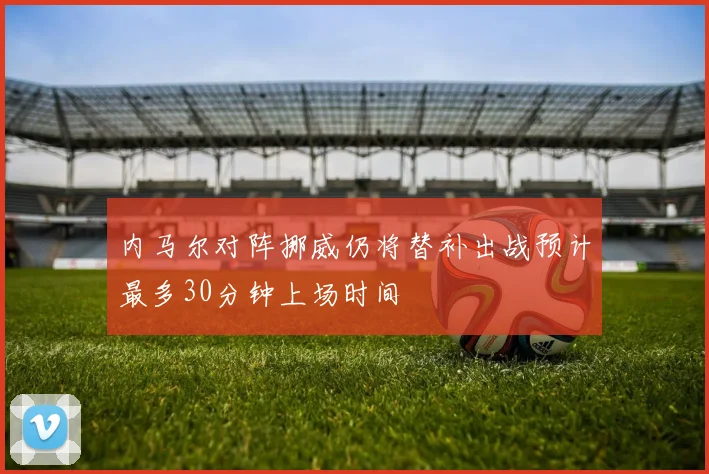 内马尔对阵挪威仍将替补出战预计最多30分钟上场时间