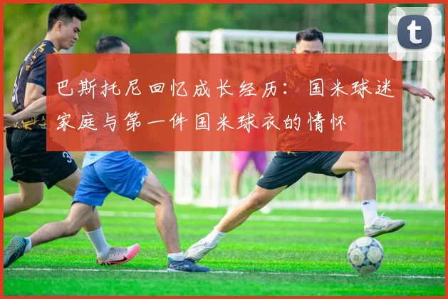 巴斯托尼回忆成长经历：国米球迷家庭与第一件国米球衣的情怀