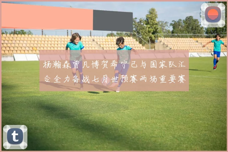 杨瀚森曾凡博贺希宁已与国家队汇合全力备战七月世预赛两场重要赛事