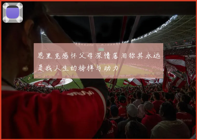 恩里克感怀父母深情落泪称其永远是我人生的榜样与动力
