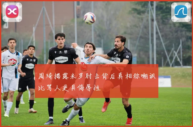 周琦揭露米罗肘击背后真相称嘲讽比骂人更具侮辱性