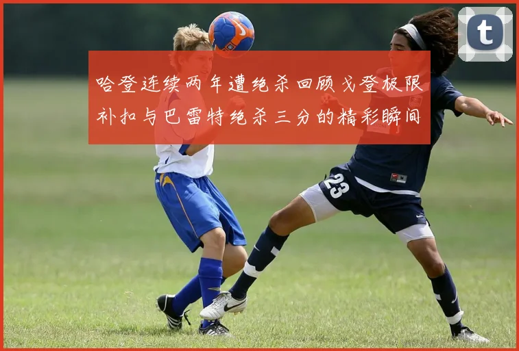 哈登连续两年遭绝杀回顾戈登极限补扣与巴雷特绝杀三分的精彩瞬间